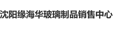 操嫩逼激情内射看片视频沈阳缘海华玻璃制品销售中心